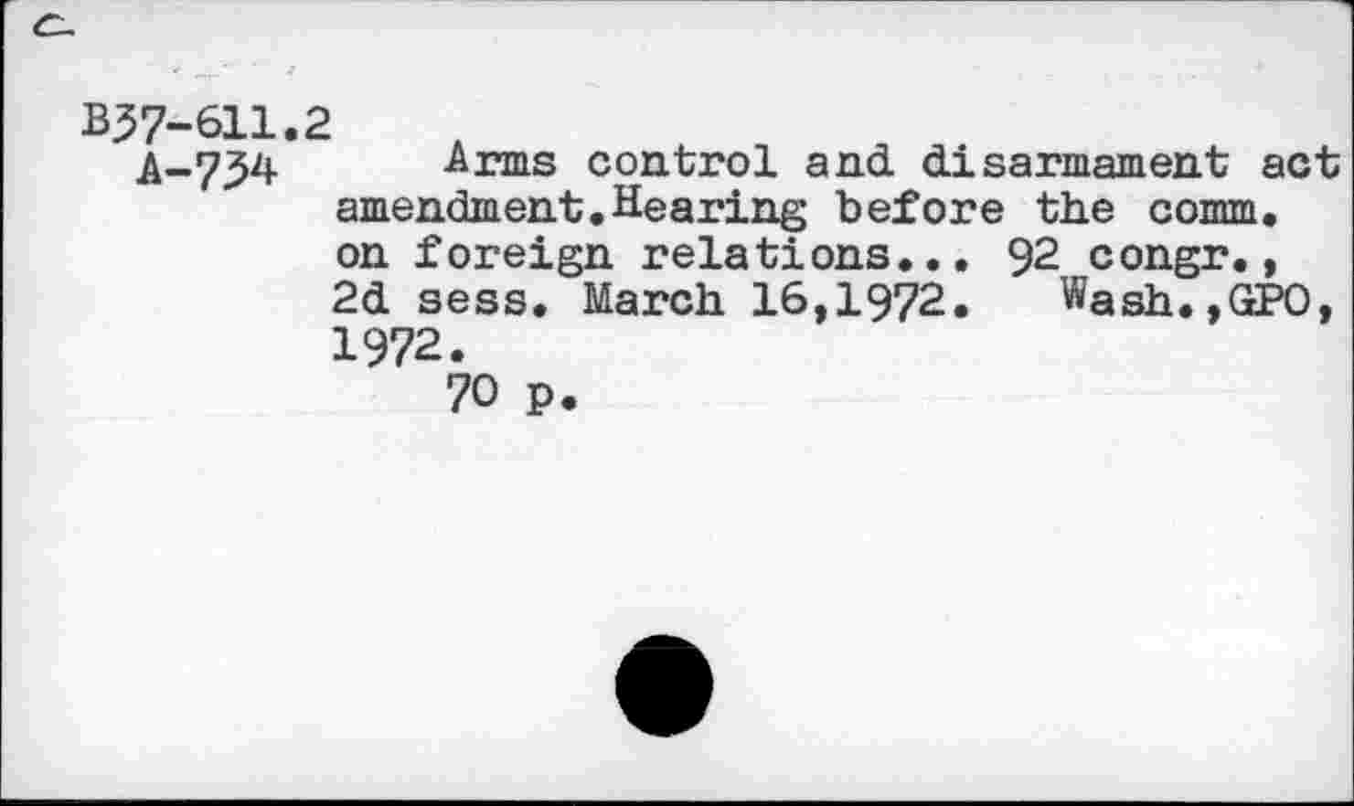 ﻿B37-611.2
A-734 Arms control and disarmament act amendment.Hearing before the comm, on foreign relations... 92 congr., 2d sess. March 16,1972. Wash.,GPO, 1972.
70 p.